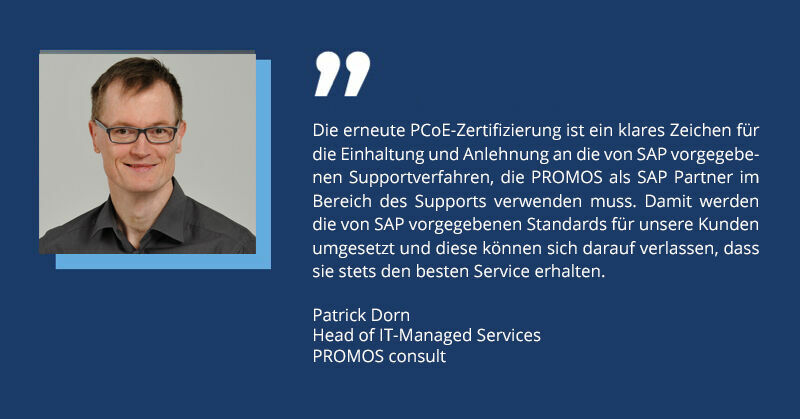 Was bedeutet das für Anwenderinnen und Anwender? Kunden, die den PROMOS Support in Anspruch nehmen können sich verschiedener Vorteile gewiss sein: Zuverlässiger Support: Dank der Zertifizierung können Kunden sicher sein, dass sie schnelle und kompetente Hilfe erhalten, wann immer sie benötigt wird. Dies minimiert Ausfallzeiten und maximiert die Effizienz ihrer Geschäftsprozesse. Qualifizierte Beratung: Die Mitarbeitenden des PROMOS Supports sind speziell geschult und zertifiziert, um komplexe Probleme zu lösen und proaktiv zu handeln. Dies gewährleistet eine hohe Qualität und Konsistenz im Service. Optimierte Prozesse: Durch die Einhaltung von definierten Support-Prozessen kann PROMOS systematisch und effizient auf Support-Anfragen reagieren. Dies führt zu schnelleren Lösungen und zufriedeneren Kunden. Erhöhte Investitionssicherheit: Mit einem PCoE-zertifizierten Partner wie PROMOS können Kunden sicher sein, dass ihre Investitionen in SAP ® Technologien optimal durch einen erstklassigen Support unterstützt werden. Einhaltung von Standards: Durch die Zertifizierung weisen SAP Systempartner insbesondere nach, dass sie grundsätzliche berechtigt sind, Softwarewartung und -pflege für SAP ® Software zu erbringen. Ein starkes Signal für die Zukunft Die erneute PCoE-Zertifizierung ist nicht nur ein Beweis für die hervorragende Leistung von PROMOS, sondern auch ein starkes Signal für die Zukunft. Sie zeigt, dass PROMOS weiterhin in der Lage ist, ihren Kunden höchste Servicequalität zu bieten und dabei stets die neuesten Entwicklungen und Best Practices im Auge behalten. Volker Schulz, CIO von PROMOS consult, fasst es treffend zusammen: „Diese Zertifizierung ist ein wichtiger Meilenstein für uns und unsere Kunden. Sie bestätigt, dass wir auf dem richtigen Weg sind und gibt uns Motivation, unsere Prozesse weiter zu optimieren und unsere Servicequalität kontinuierlich zu steigern.“ Mit der Verlängerung der PCoE-Zertifizierung bis Ende 2026 ist PROMOS bestens gerüstet, um ihre Kunden auch in den kommenden Jahren optimal zu unterstützen und gemeinsam erfolgreich zu sein.